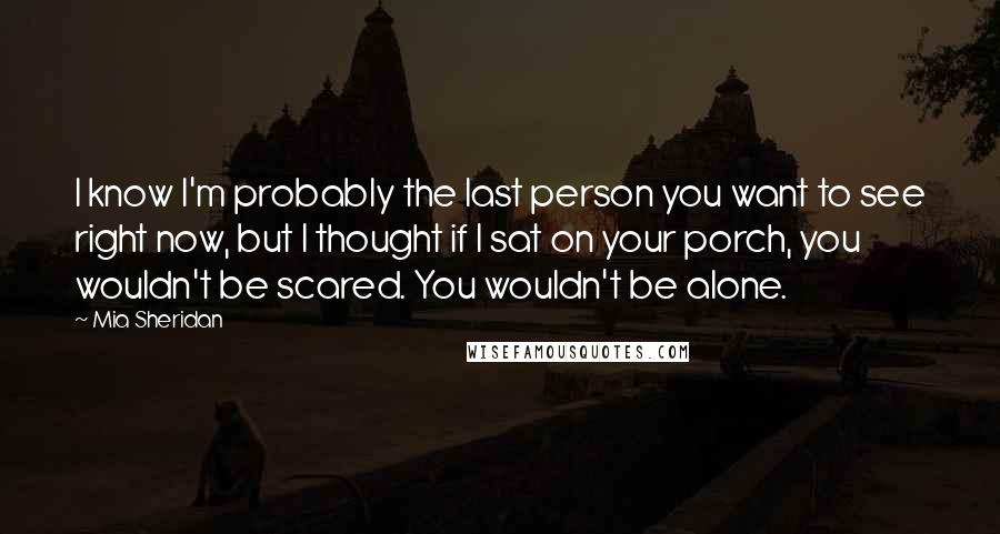 Mia Sheridan Quotes: I know I'm probably the last person you want to see right now, but I thought if I sat on your porch, you wouldn't be scared. You wouldn't be alone.