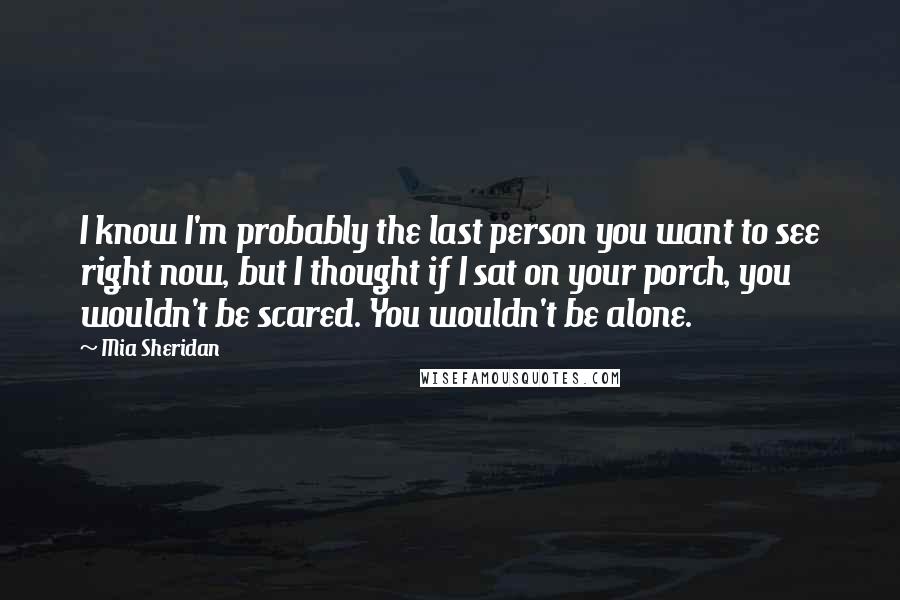 Mia Sheridan Quotes: I know I'm probably the last person you want to see right now, but I thought if I sat on your porch, you wouldn't be scared. You wouldn't be alone.