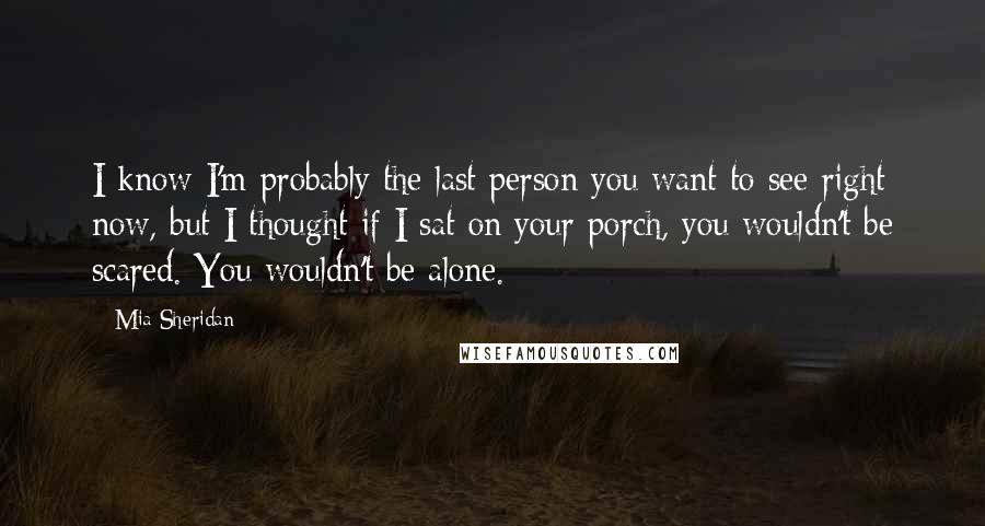 Mia Sheridan Quotes: I know I'm probably the last person you want to see right now, but I thought if I sat on your porch, you wouldn't be scared. You wouldn't be alone.