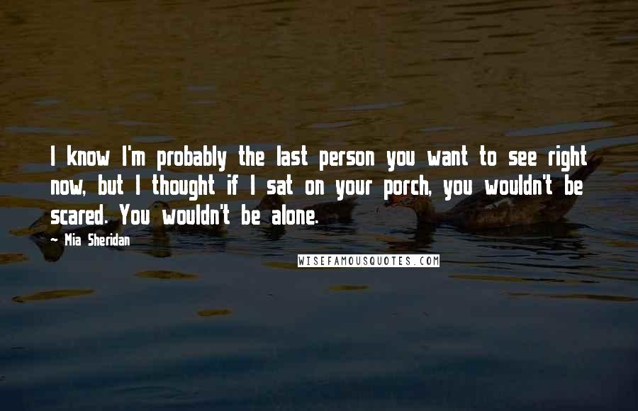 Mia Sheridan Quotes: I know I'm probably the last person you want to see right now, but I thought if I sat on your porch, you wouldn't be scared. You wouldn't be alone.