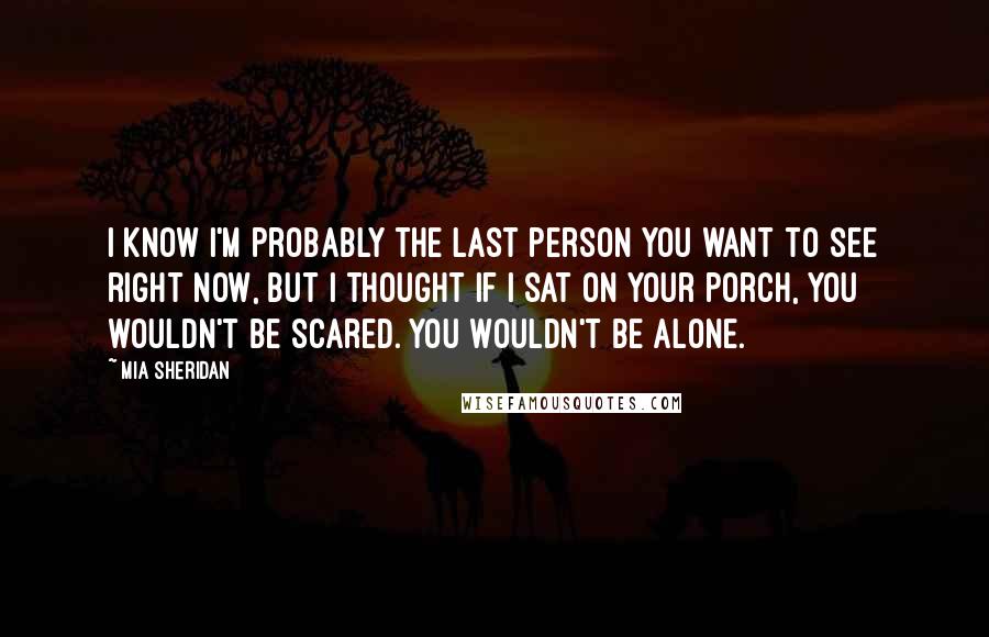 Mia Sheridan Quotes: I know I'm probably the last person you want to see right now, but I thought if I sat on your porch, you wouldn't be scared. You wouldn't be alone.