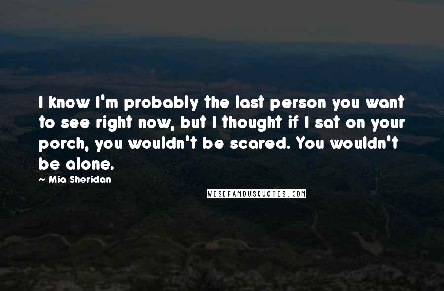 Mia Sheridan Quotes: I know I'm probably the last person you want to see right now, but I thought if I sat on your porch, you wouldn't be scared. You wouldn't be alone.