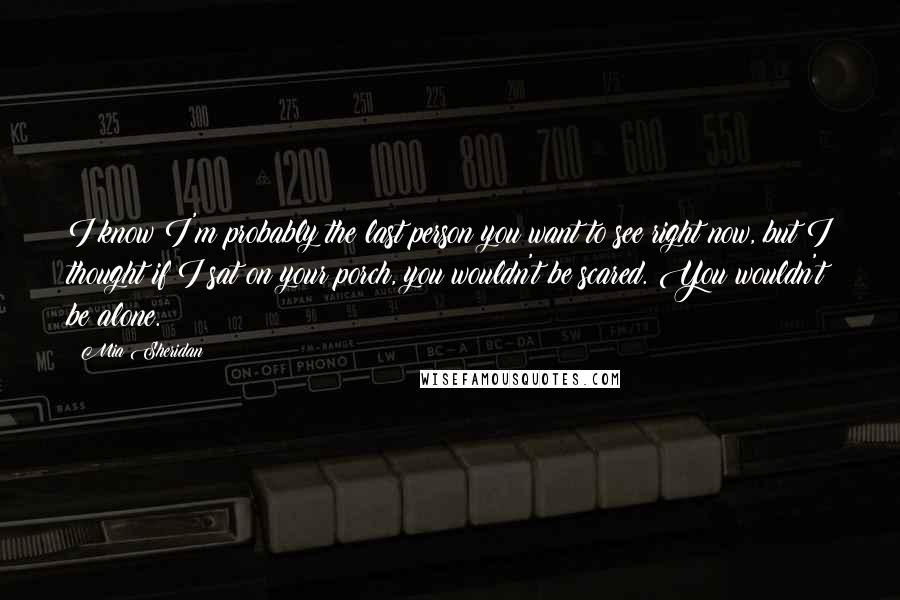 Mia Sheridan Quotes: I know I'm probably the last person you want to see right now, but I thought if I sat on your porch, you wouldn't be scared. You wouldn't be alone.