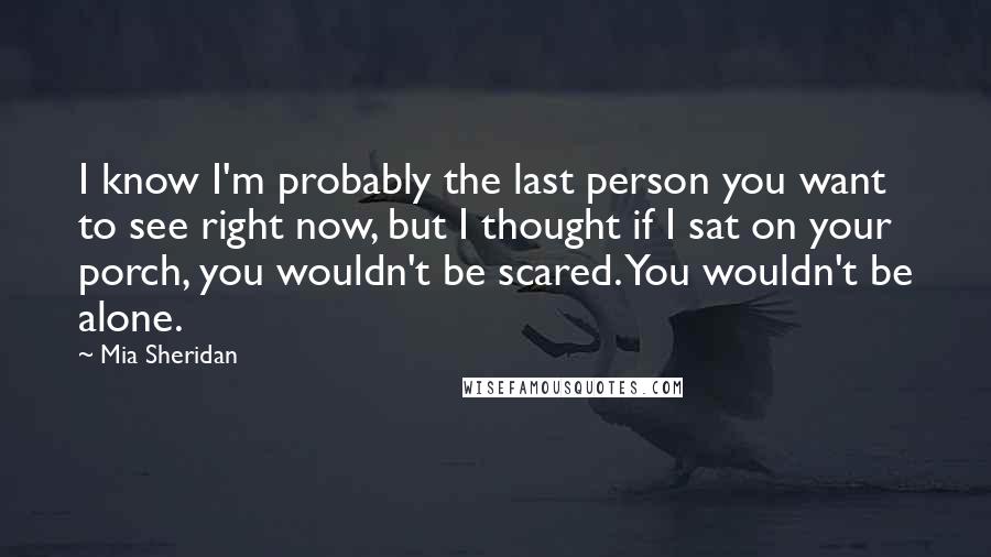 Mia Sheridan Quotes: I know I'm probably the last person you want to see right now, but I thought if I sat on your porch, you wouldn't be scared. You wouldn't be alone.