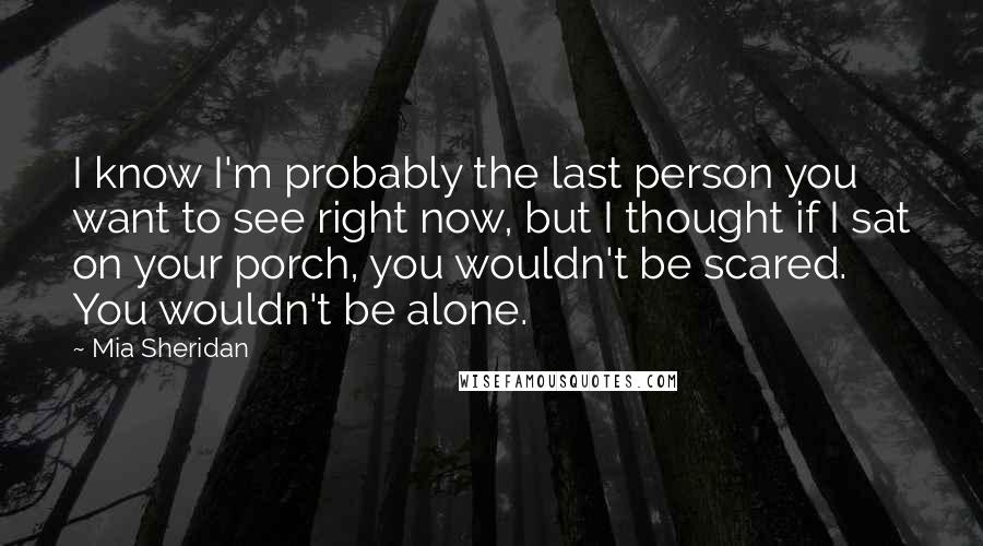 Mia Sheridan Quotes: I know I'm probably the last person you want to see right now, but I thought if I sat on your porch, you wouldn't be scared. You wouldn't be alone.