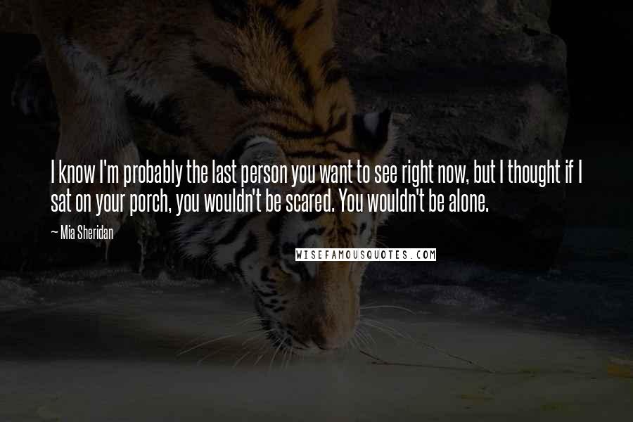 Mia Sheridan Quotes: I know I'm probably the last person you want to see right now, but I thought if I sat on your porch, you wouldn't be scared. You wouldn't be alone.