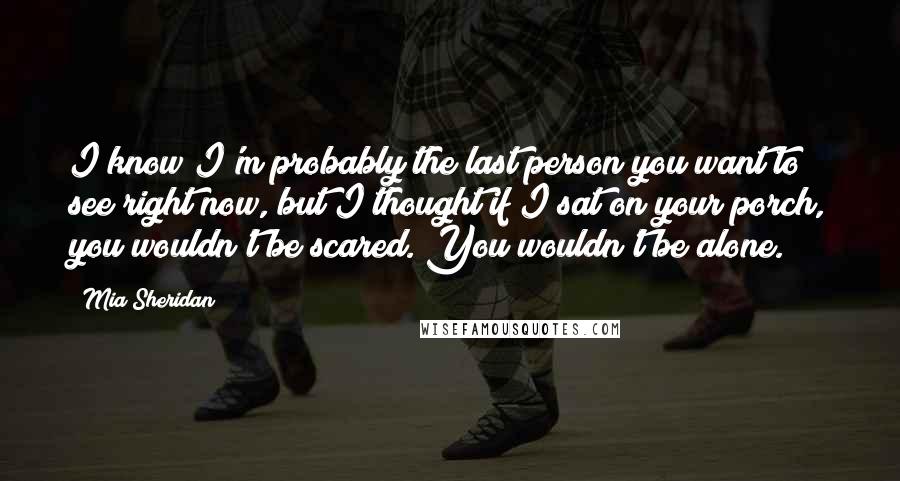 Mia Sheridan Quotes: I know I'm probably the last person you want to see right now, but I thought if I sat on your porch, you wouldn't be scared. You wouldn't be alone.