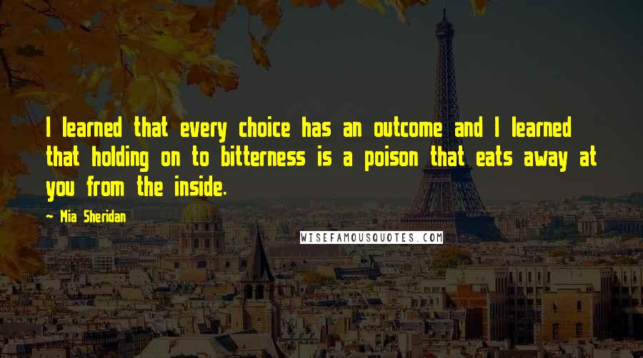 Mia Sheridan Quotes: I learned that every choice has an outcome and I learned that holding on to bitterness is a poison that eats away at you from the inside.