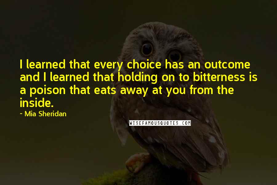 Mia Sheridan Quotes: I learned that every choice has an outcome and I learned that holding on to bitterness is a poison that eats away at you from the inside.