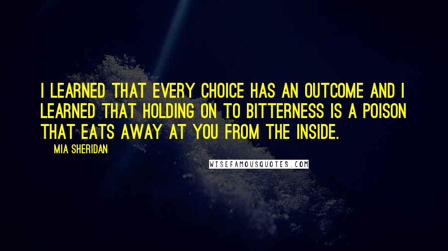 Mia Sheridan Quotes: I learned that every choice has an outcome and I learned that holding on to bitterness is a poison that eats away at you from the inside.