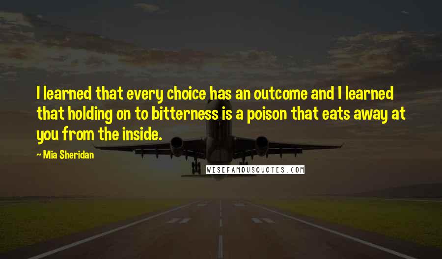 Mia Sheridan Quotes: I learned that every choice has an outcome and I learned that holding on to bitterness is a poison that eats away at you from the inside.