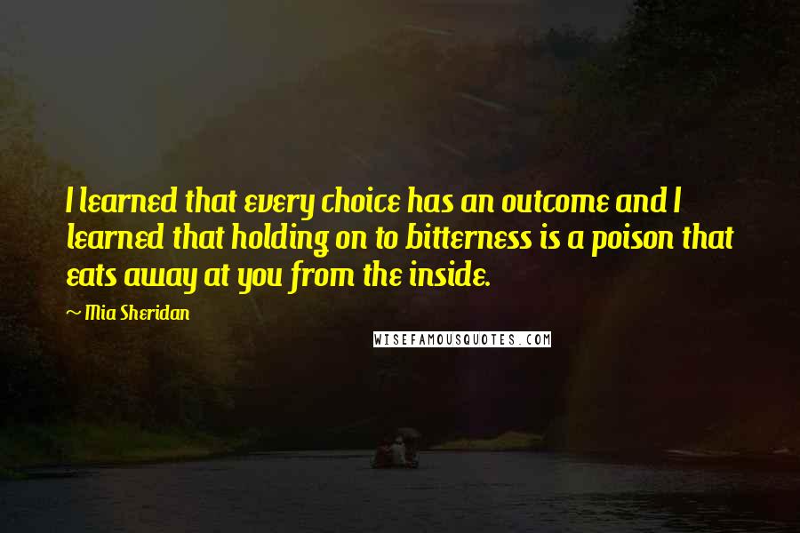 Mia Sheridan Quotes: I learned that every choice has an outcome and I learned that holding on to bitterness is a poison that eats away at you from the inside.