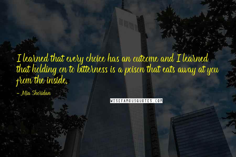 Mia Sheridan Quotes: I learned that every choice has an outcome and I learned that holding on to bitterness is a poison that eats away at you from the inside.