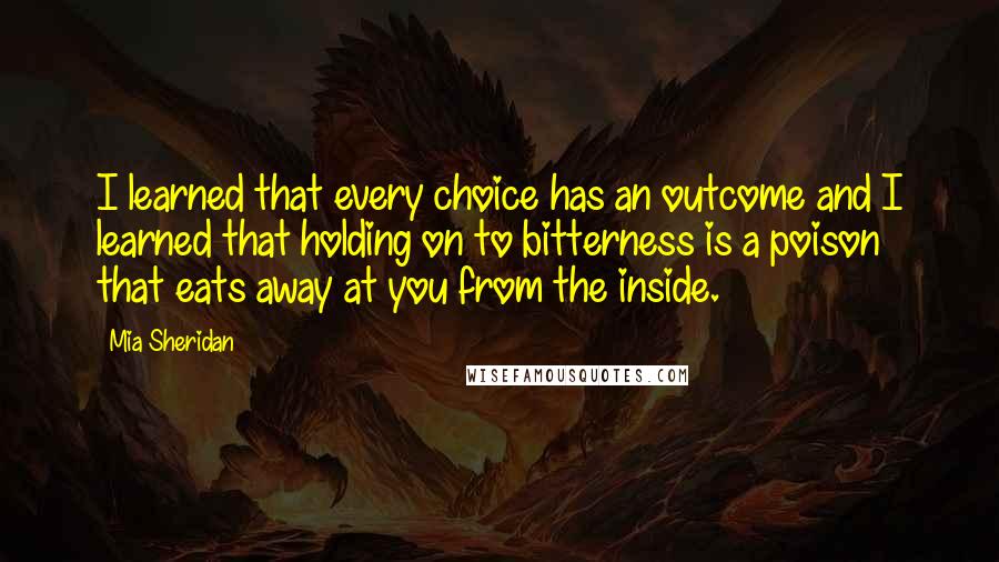 Mia Sheridan Quotes: I learned that every choice has an outcome and I learned that holding on to bitterness is a poison that eats away at you from the inside.