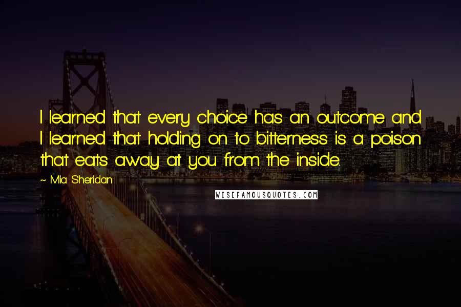 Mia Sheridan Quotes: I learned that every choice has an outcome and I learned that holding on to bitterness is a poison that eats away at you from the inside.