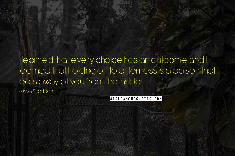 Mia Sheridan Quotes: I learned that every choice has an outcome and I learned that holding on to bitterness is a poison that eats away at you from the inside.