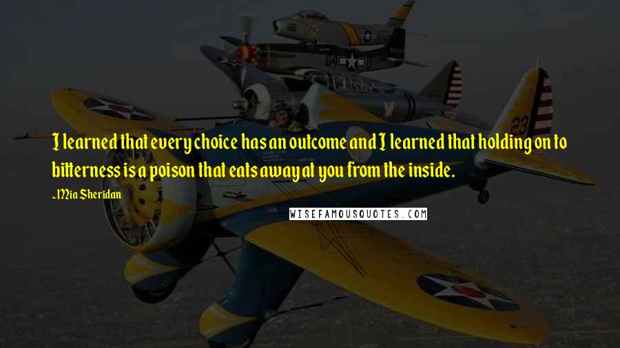 Mia Sheridan Quotes: I learned that every choice has an outcome and I learned that holding on to bitterness is a poison that eats away at you from the inside.