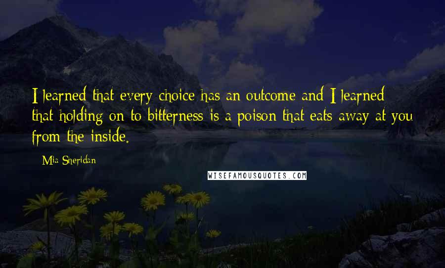 Mia Sheridan Quotes: I learned that every choice has an outcome and I learned that holding on to bitterness is a poison that eats away at you from the inside.