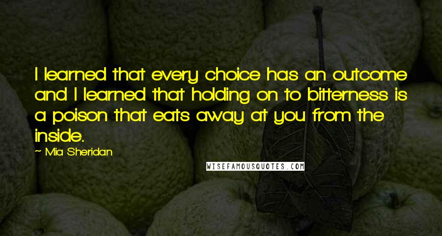 Mia Sheridan Quotes: I learned that every choice has an outcome and I learned that holding on to bitterness is a poison that eats away at you from the inside.