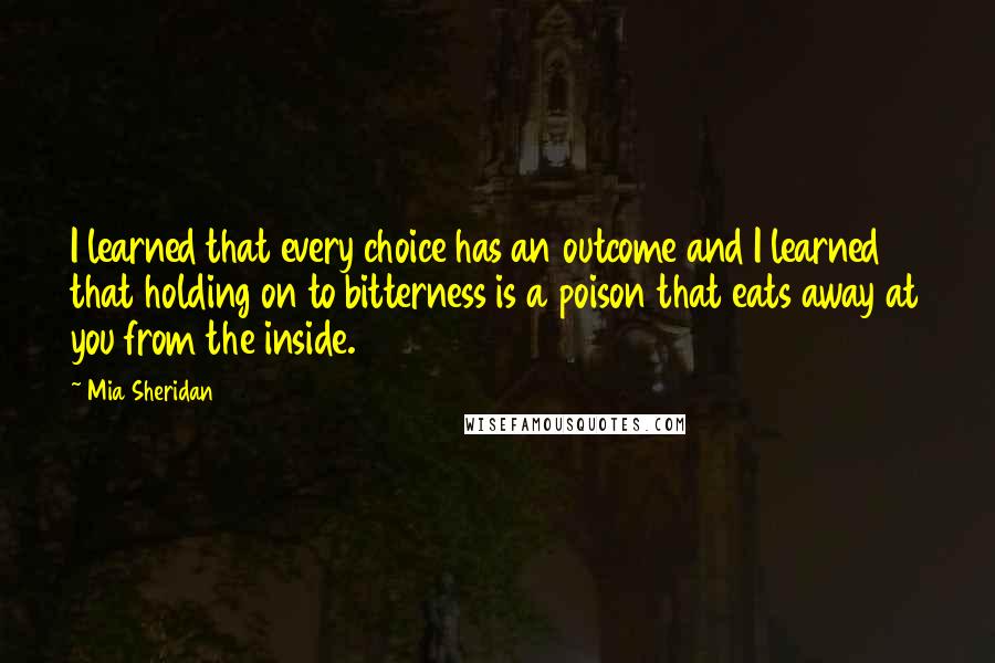 Mia Sheridan Quotes: I learned that every choice has an outcome and I learned that holding on to bitterness is a poison that eats away at you from the inside.