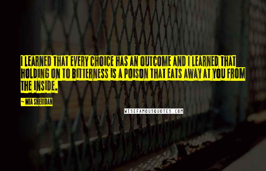 Mia Sheridan Quotes: I learned that every choice has an outcome and I learned that holding on to bitterness is a poison that eats away at you from the inside.