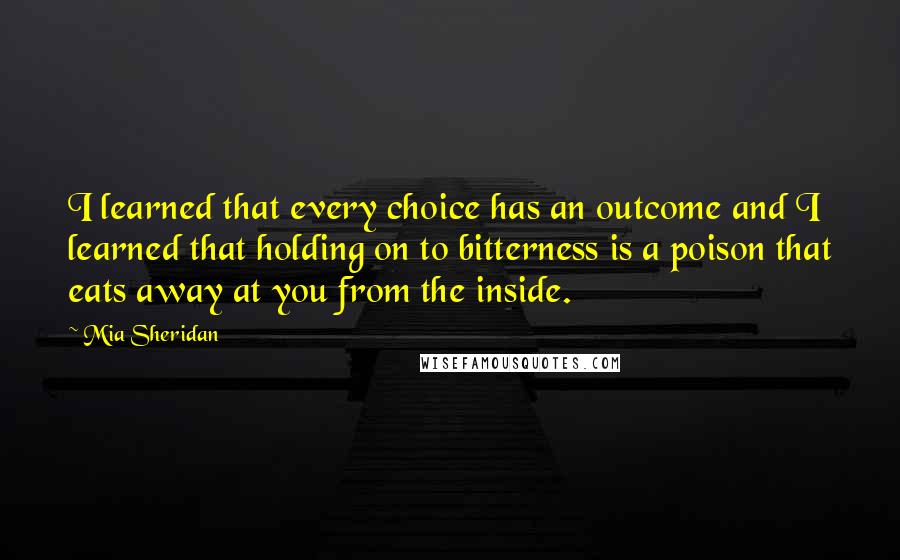 Mia Sheridan Quotes: I learned that every choice has an outcome and I learned that holding on to bitterness is a poison that eats away at you from the inside.