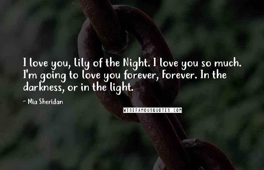 Mia Sheridan Quotes: I love you, Lily of the Night. I love you so much. I'm going to love you forever, Forever. In the darkness, or in the light.