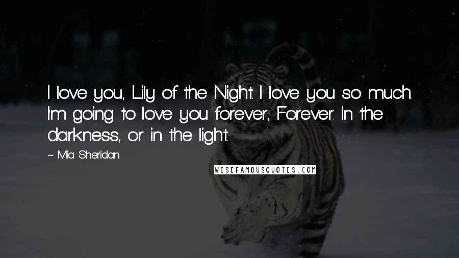 Mia Sheridan Quotes: I love you, Lily of the Night. I love you so much. I'm going to love you forever, Forever. In the darkness, or in the light.