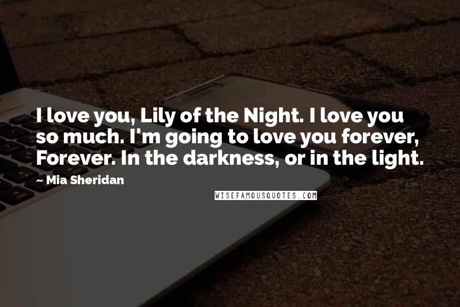 Mia Sheridan Quotes: I love you, Lily of the Night. I love you so much. I'm going to love you forever, Forever. In the darkness, or in the light.