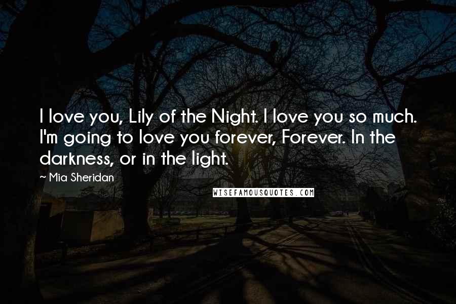 Mia Sheridan Quotes: I love you, Lily of the Night. I love you so much. I'm going to love you forever, Forever. In the darkness, or in the light.
