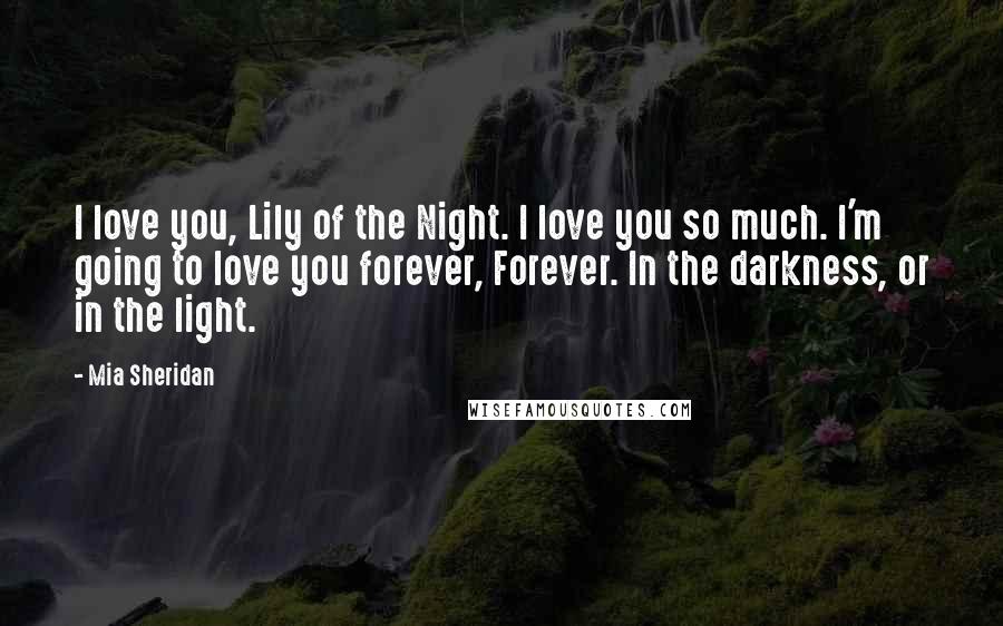 Mia Sheridan Quotes: I love you, Lily of the Night. I love you so much. I'm going to love you forever, Forever. In the darkness, or in the light.