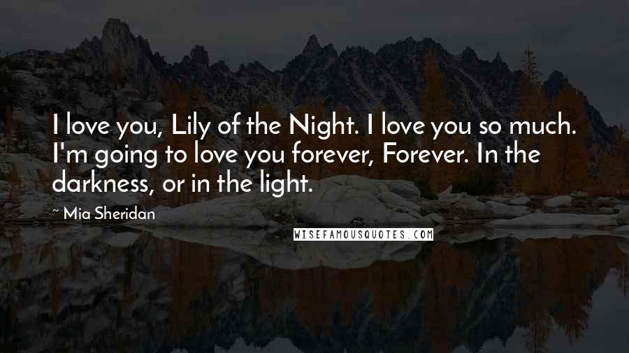 Mia Sheridan Quotes: I love you, Lily of the Night. I love you so much. I'm going to love you forever, Forever. In the darkness, or in the light.