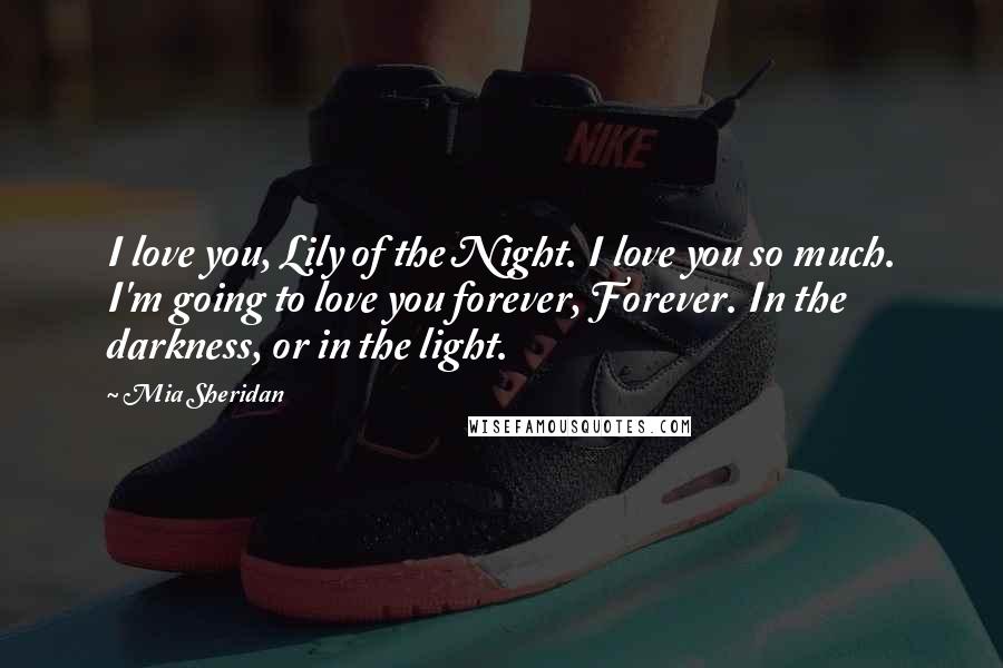 Mia Sheridan Quotes: I love you, Lily of the Night. I love you so much. I'm going to love you forever, Forever. In the darkness, or in the light.