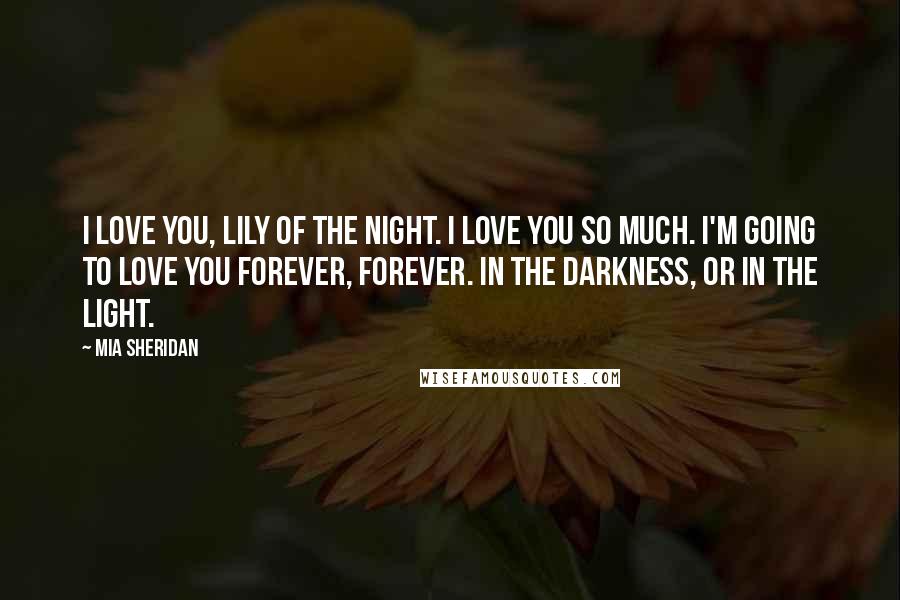 Mia Sheridan Quotes: I love you, Lily of the Night. I love you so much. I'm going to love you forever, Forever. In the darkness, or in the light.
