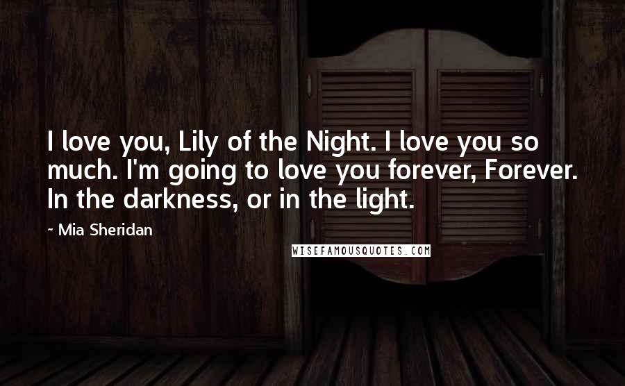 Mia Sheridan Quotes: I love you, Lily of the Night. I love you so much. I'm going to love you forever, Forever. In the darkness, or in the light.