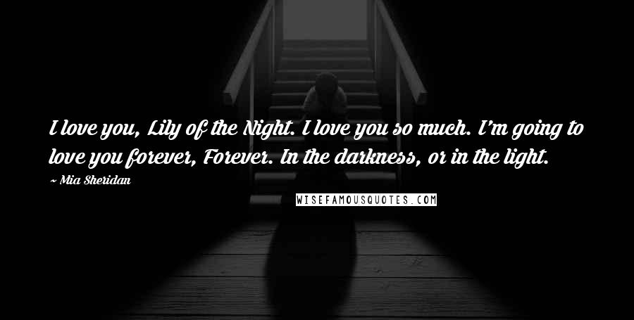 Mia Sheridan Quotes: I love you, Lily of the Night. I love you so much. I'm going to love you forever, Forever. In the darkness, or in the light.