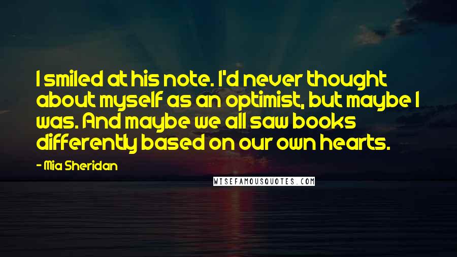 Mia Sheridan Quotes: I smiled at his note. I'd never thought about myself as an optimist, but maybe I was. And maybe we all saw books differently based on our own hearts.