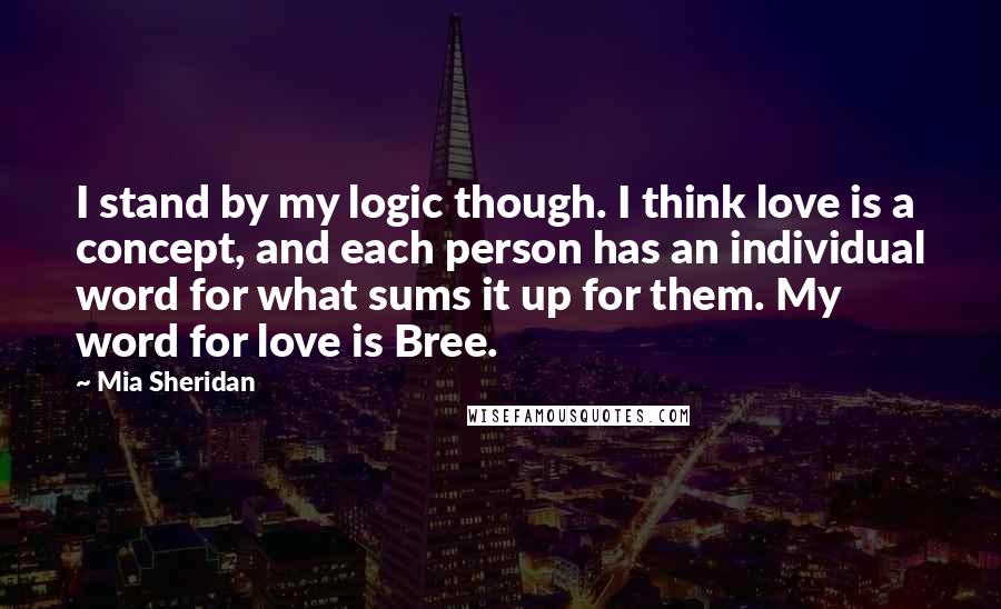 Mia Sheridan Quotes: I stand by my logic though. I think love is a concept, and each person has an individual word for what sums it up for them. My word for love is Bree.