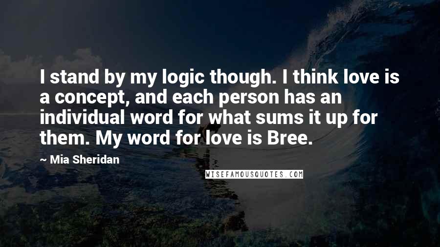 Mia Sheridan Quotes: I stand by my logic though. I think love is a concept, and each person has an individual word for what sums it up for them. My word for love is Bree.