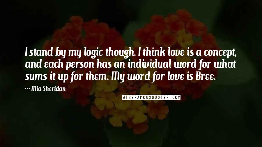 Mia Sheridan Quotes: I stand by my logic though. I think love is a concept, and each person has an individual word for what sums it up for them. My word for love is Bree.