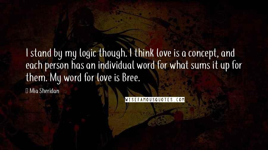 Mia Sheridan Quotes: I stand by my logic though. I think love is a concept, and each person has an individual word for what sums it up for them. My word for love is Bree.