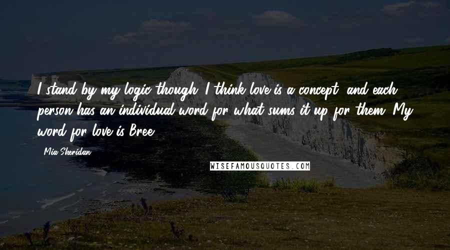 Mia Sheridan Quotes: I stand by my logic though. I think love is a concept, and each person has an individual word for what sums it up for them. My word for love is Bree.