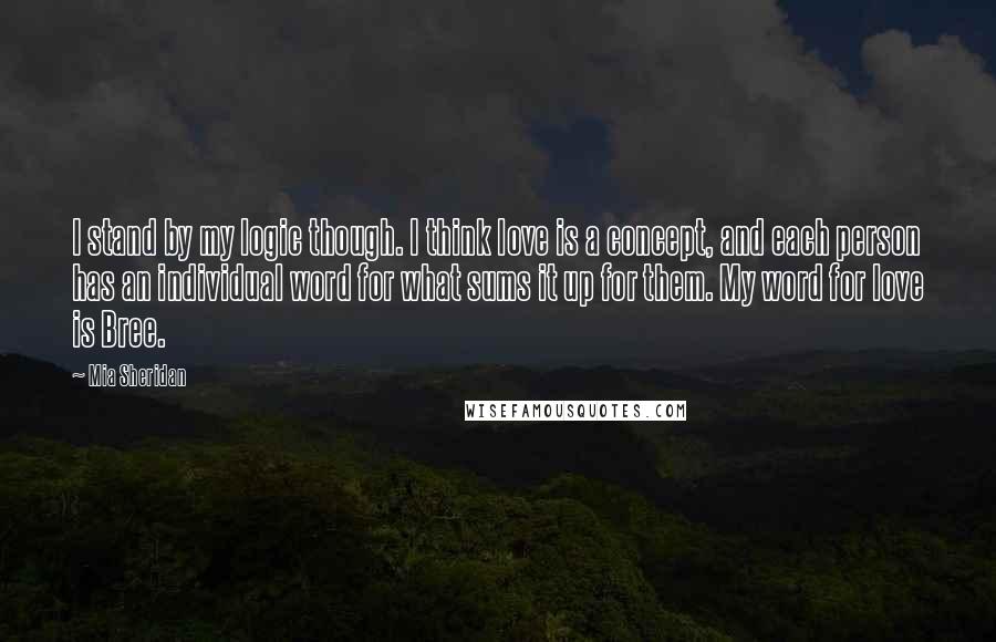 Mia Sheridan Quotes: I stand by my logic though. I think love is a concept, and each person has an individual word for what sums it up for them. My word for love is Bree.