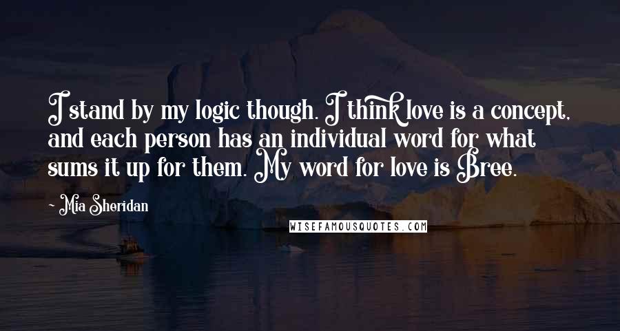 Mia Sheridan Quotes: I stand by my logic though. I think love is a concept, and each person has an individual word for what sums it up for them. My word for love is Bree.