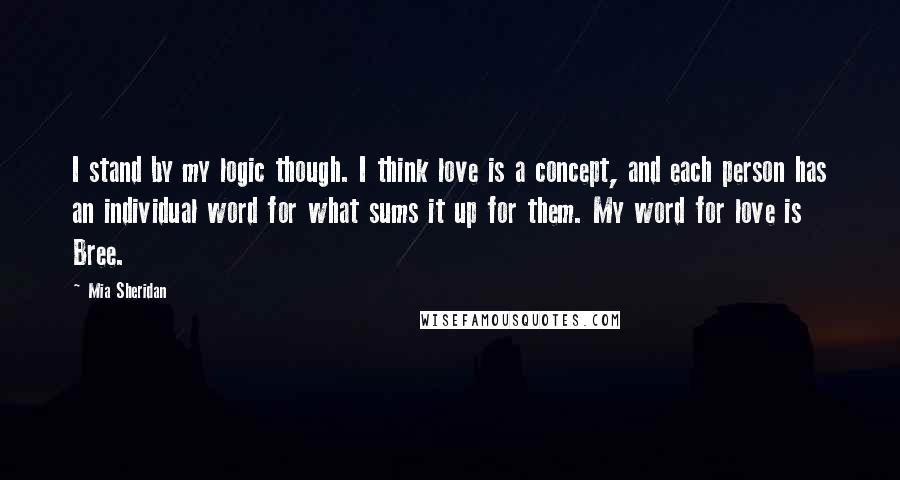 Mia Sheridan Quotes: I stand by my logic though. I think love is a concept, and each person has an individual word for what sums it up for them. My word for love is Bree.