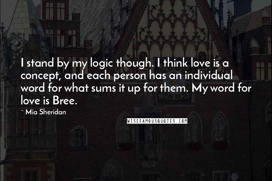 Mia Sheridan Quotes: I stand by my logic though. I think love is a concept, and each person has an individual word for what sums it up for them. My word for love is Bree.