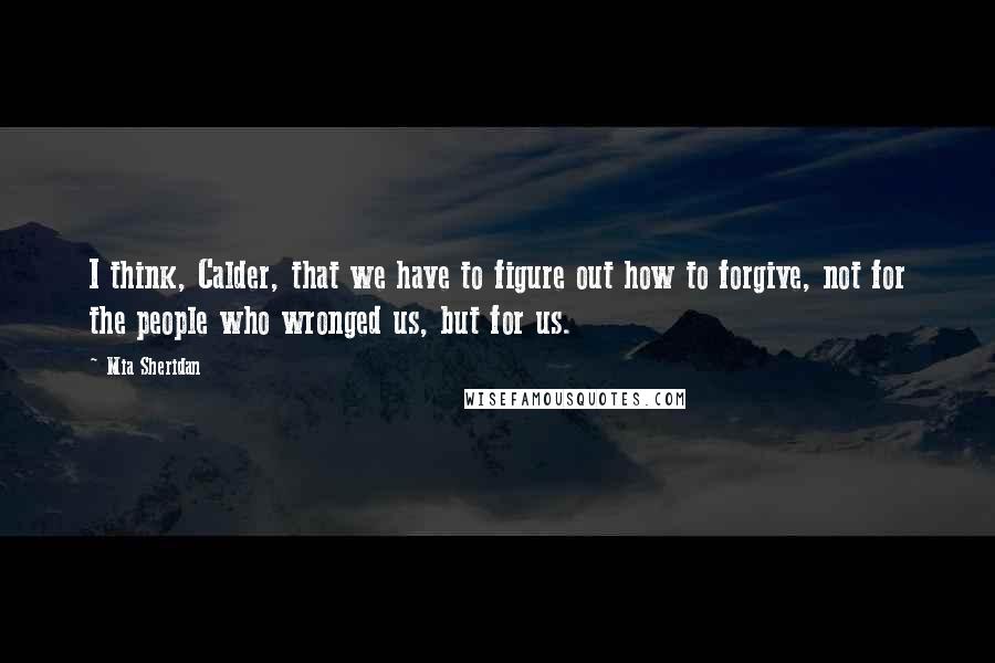 Mia Sheridan Quotes: I think, Calder, that we have to figure out how to forgive, not for the people who wronged us, but for us.