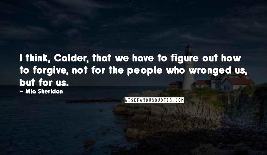 Mia Sheridan Quotes: I think, Calder, that we have to figure out how to forgive, not for the people who wronged us, but for us.