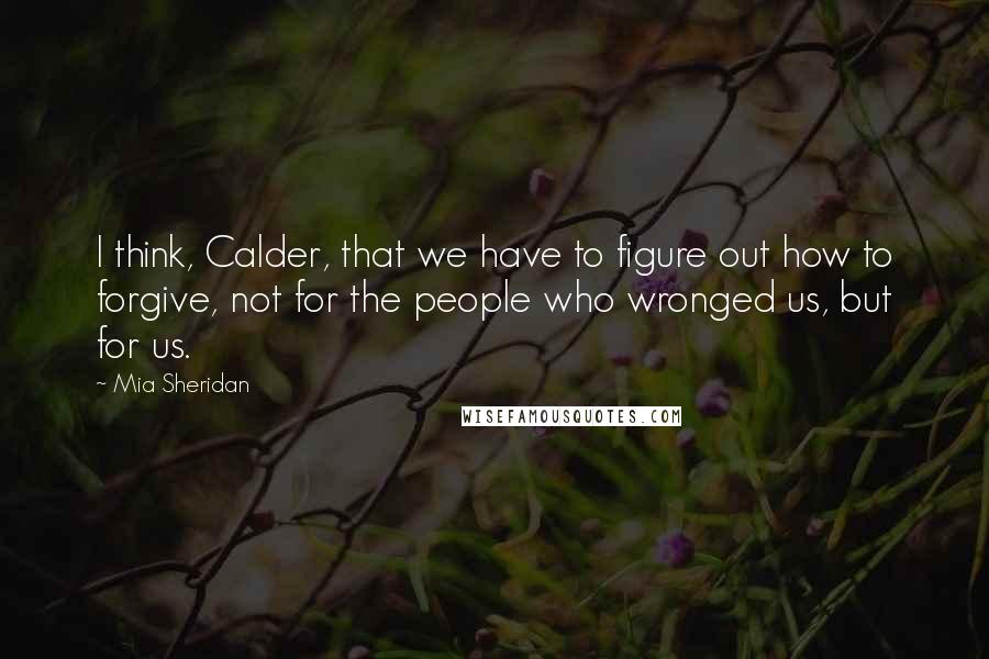 Mia Sheridan Quotes: I think, Calder, that we have to figure out how to forgive, not for the people who wronged us, but for us.