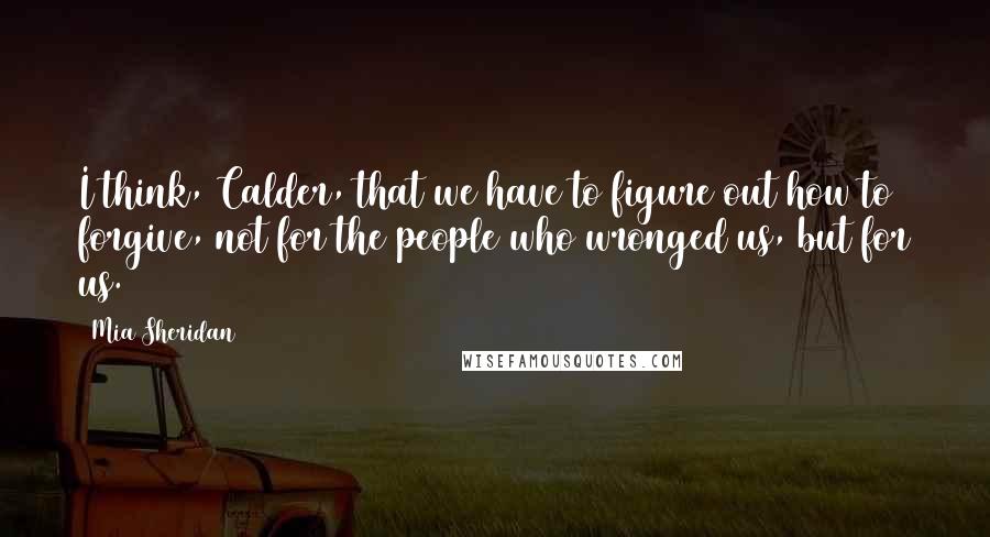 Mia Sheridan Quotes: I think, Calder, that we have to figure out how to forgive, not for the people who wronged us, but for us.